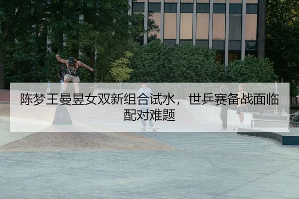 陈梦王曼昱女双新组合试水，世乒赛备战面临配对难题